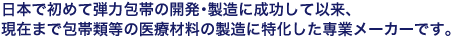 日本で初めて弾力包帯の開発･製造に成功して以来、現在まで包帯類等の医療材料の製造に特化した専業メーカーです。